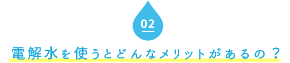 02．電解水を使うとどんなメリットがあるの？